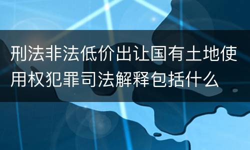 刑法非法低价出让国有土地使用权犯罪司法解释包括什么