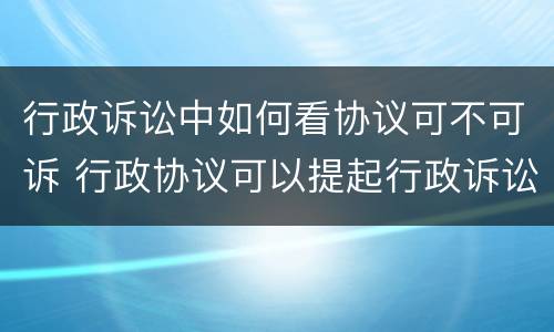 行政诉讼中如何看协议可不可诉 行政协议可以提起行政诉讼吗
