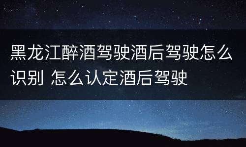 黑龙江醉酒驾驶酒后驾驶怎么识别 怎么认定酒后驾驶