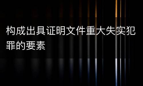 构成出具证明文件重大失实犯罪的要素