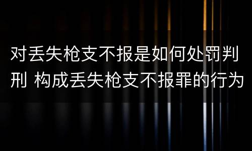 对丢失枪支不报是如何处罚判刑 构成丢失枪支不报罪的行为