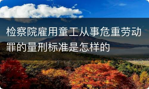 检察院雇用童工从事危重劳动罪的量刑标准是怎样的