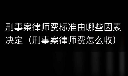刑事案律师费标准由哪些因素决定（刑事案律师费怎么收）