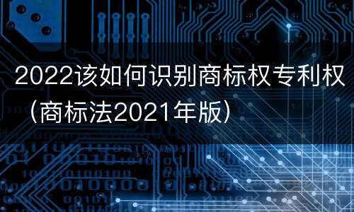 2022该如何识别商标权专利权（商标法2021年版）