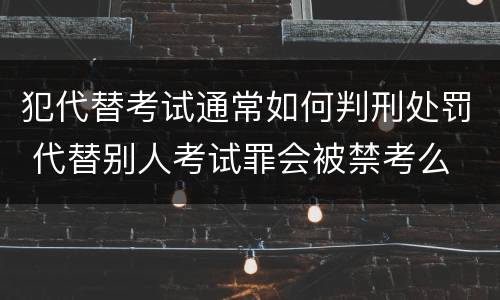 犯代替考试通常如何判刑处罚 代替别人考试罪会被禁考么