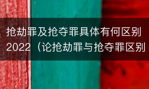 抢劫罪及抢夺罪具体有何区别2022（论抢劫罪与抢夺罪区别）