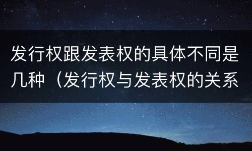 发行权跟发表权的具体不同是几种（发行权与发表权的关系）
