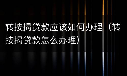 转按揭贷款应该如何办理（转按揭贷款怎么办理）