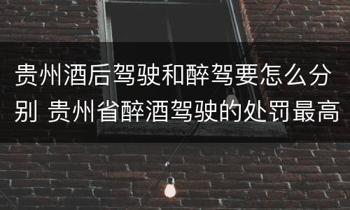 贵州酒后驾驶和醉驾要怎么分别 贵州省醉酒驾驶的处罚最高是多少