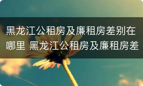 黑龙江公租房及廉租房差别在哪里 黑龙江公租房及廉租房差别在哪里啊