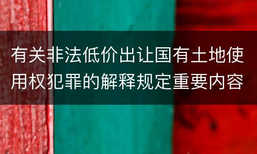 有关非法低价出让国有土地使用权犯罪的解释规定重要内容包括什么