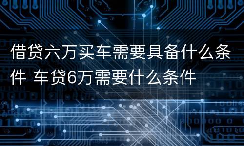 借贷六万买车需要具备什么条件 车贷6万需要什么条件