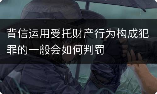 背信运用受托财产行为构成犯罪的一般会如何判罚