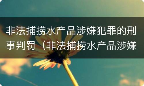 非法捕捞水产品涉嫌犯罪的刑事判罚（非法捕捞水产品涉嫌犯罪的刑事判罚依据）