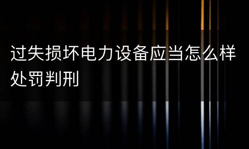 过失损坏电力设备应当怎么样处罚判刑