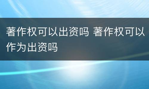 著作权可以出资吗 著作权可以作为出资吗