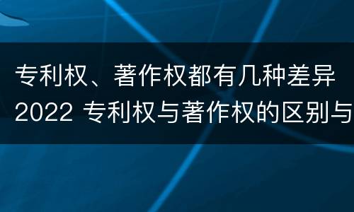 专利权、著作权都有几种差异2022 专利权与著作权的区别与联系