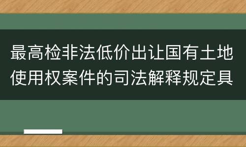 最高检非法低价出让国有土地使用权案件的司法解释规定具体有哪些