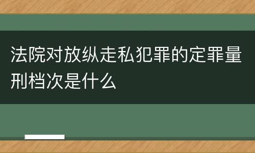 法院对放纵走私犯罪的定罪量刑档次是什么