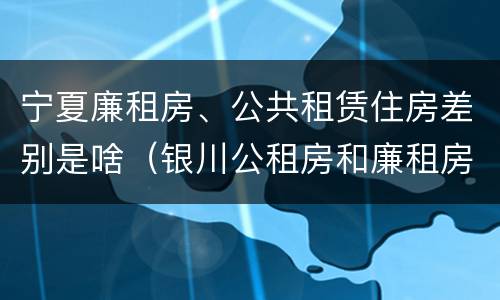 宁夏廉租房、公共租赁住房差别是啥（银川公租房和廉租房的区别）