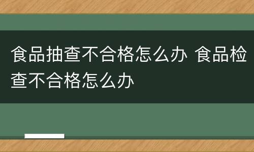 食品抽查不合格怎么办 食品检查不合格怎么办