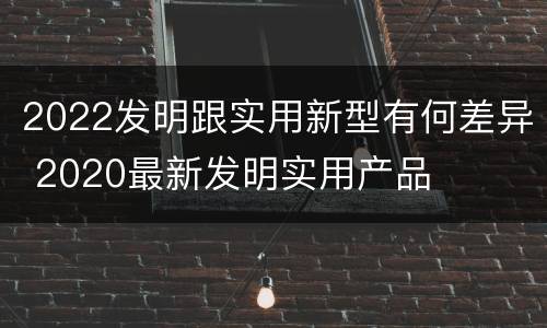 2022发明跟实用新型有何差异 2020最新发明实用产品