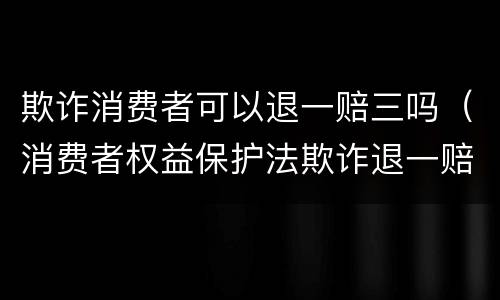 欺诈消费者可以退一赔三吗（消费者权益保护法欺诈退一赔三）