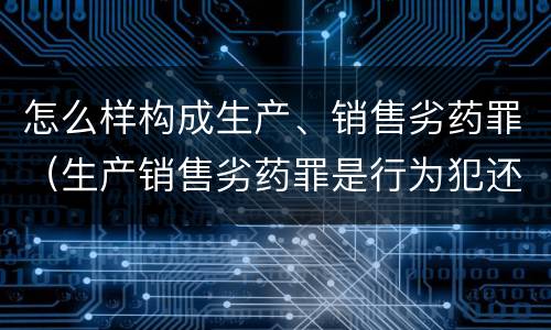 怎么样构成生产、销售劣药罪（生产销售劣药罪是行为犯还是结果犯）
