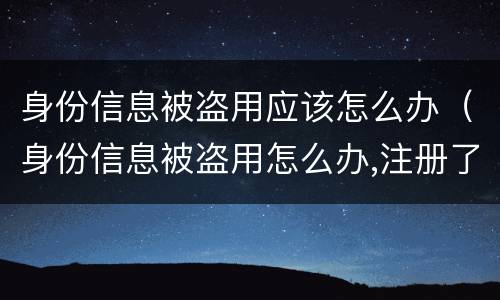 身份信息被盗用应该怎么办（身份信息被盗用怎么办,注册了很多公司）