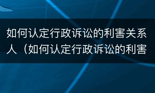 如何认定行政诉讼的利害关系人（如何认定行政诉讼的利害关系人是谁）