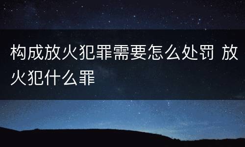 构成放火犯罪需要怎么处罚 放火犯什么罪