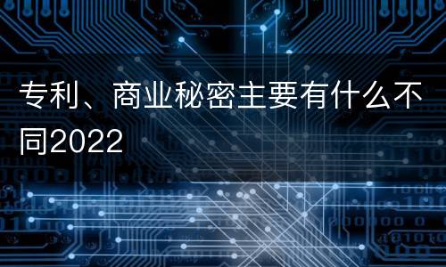专利、商业秘密主要有什么不同2022
