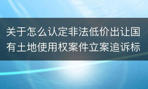 关于怎么认定非法低价出让国有土地使用权案件立案追诉标准