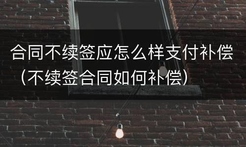 合同不续签应怎么样支付补偿（不续签合同如何补偿）