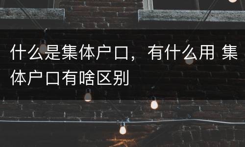 什么是集体户口，有什么用 集体户口有啥区别