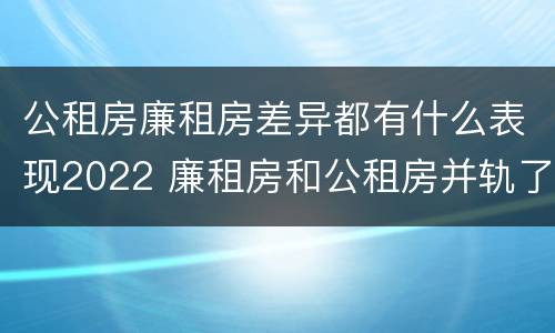 公租房廉租房差异都有什么表现2022 廉租房和公租房并轨了吗