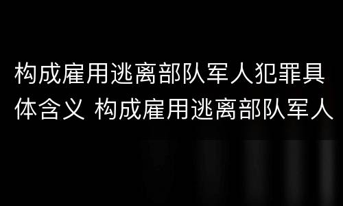 构成雇用逃离部队军人犯罪具体含义 构成雇用逃离部队军人犯罪具体含义的是