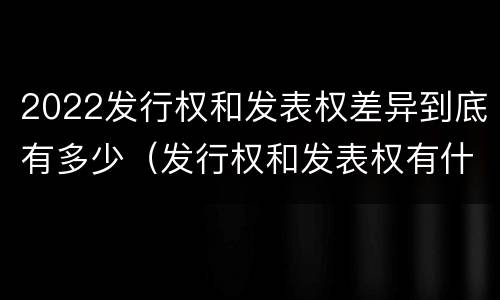 2022发行权和发表权差异到底有多少（发行权和发表权有什么区别）