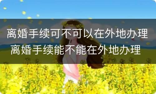 离婚手续可不可以在外地办理 离婚手续能不能在外地办理