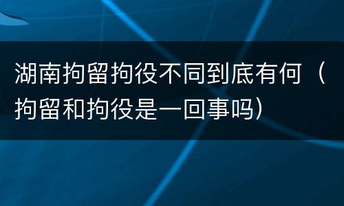 湖南拘留拘役不同到底有何（拘留和拘役是一回事吗）