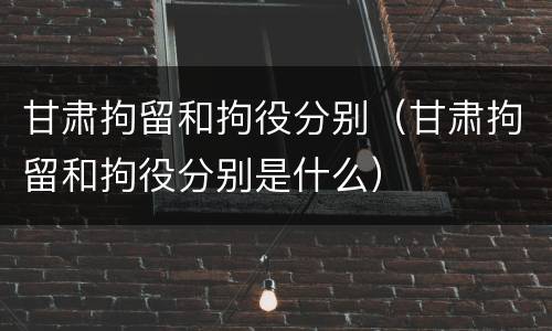 甘肃拘留和拘役分别（甘肃拘留和拘役分别是什么）