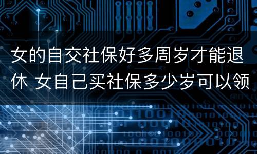 女的自交社保好多周岁才能退休 女自己买社保多少岁可以领社保