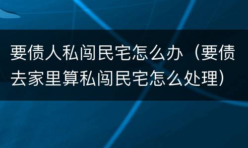 要债人私闯民宅怎么办（要债去家里算私闯民宅怎么处理）