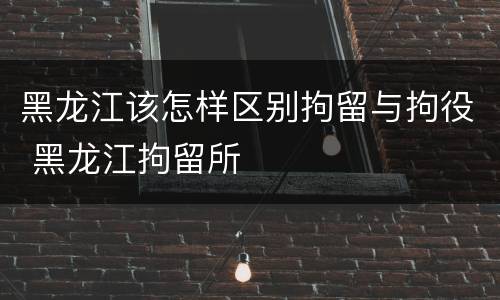 黑龙江该怎样区别拘留与拘役 黑龙江拘留所