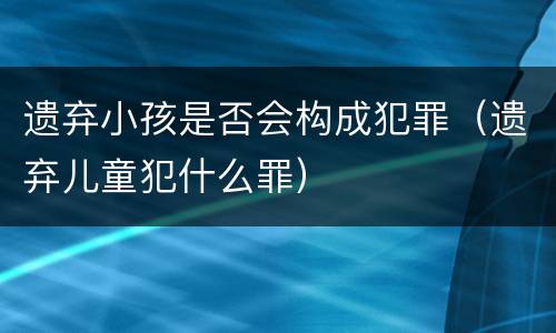 遗弃小孩是否会构成犯罪（遗弃儿童犯什么罪）