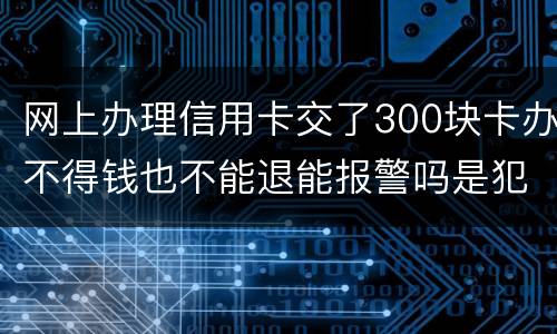网上办理信用卡交了300块卡办不得钱也不能退能报警吗是犯法吗