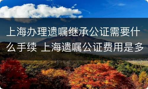 上海办理遗嘱继承公证需要什么手续 上海遗嘱公证费用是多少