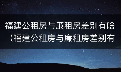 福建公租房与廉租房差别有啥（福建公租房与廉租房差别有啥影响）