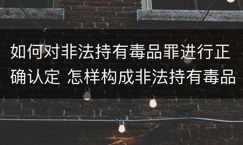 如何对非法持有毒品罪进行正确认定 怎样构成非法持有毒品罪