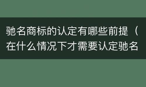 驰名商标的认定有哪些前提（在什么情况下才需要认定驰名商标）